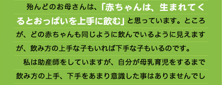 　殆んどのお母さんは、「赤ちゃんは、生まれてくるとおっぱいを上手に飲む」と思っています。ところが、どの赤ちゃんも同じように飲んでいるように見えますが、飲み方の上手な子もいれば下手な子もいるのです。 　私は助産師をしていますが、自分が母乳育児をするまで飲み方の上手、下手をあまり意識した事はありませんでし