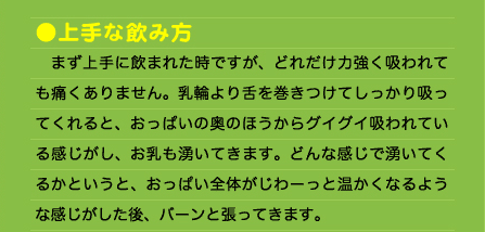 ●上手な飲み方 　まず上手に飲まれた時ですが、どれだけ力強く吸われても痛くありません。乳輪より舌を巻きつけてしっかり吸ってくれると、おっぱいの奥のほうからグイグイ吸われている感じがし、お乳も湧いてきます。どんな感じで湧いてくるかというと、おっぱい全体がじわーっと温かくなるような感じがした後、バーンと張ってきます。