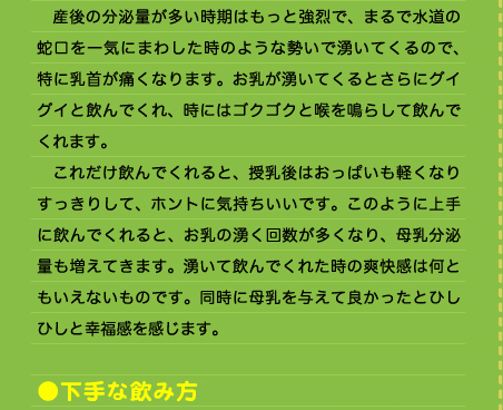 　産後の分泌量が多い時期はもっと強烈で、まるで水道の蛇口を一気にまわした時のような勢いで湧いてくるので、特に乳首が痛くなります。お乳が湧いてくるとさらにグイグイと飲んでくれ、時にはゴクゴクと喉を鳴らして飲んでくれます。 　これだけ飲んでくれると、授乳後はおっぱいも軽くなりすっきりして、ホントに気持ちいいです。このように上手に飲んでくれると、お乳の湧く回数が多くなり、母乳分泌量も増えてきます。湧いて飲んでくれた時の爽快感は何ともいえないものです。同時に母乳を与えて良かったとひしひしと幸福感を感じます。