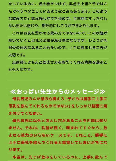 をしているのに、舌を巻きつけず、乳首を上顎と舌ではさんでベタベタとしているようなときもあります。このような飲み方だと飲み残しができるので、全体的にすっきりしない重たい感じや、部分的にしこりができたりします。 　これはお乳を湧かせる飲み方ではないので、この状態が続いていくと母乳分泌量が減る事になります。しこりが乳腺炎の原因になることも多いので、上手に飲ませる工夫が大切です。 　出産後にきちんと飲ませ方を教えてくれる病院を選ぶことも大切です。   ≪おっぱい先生からのメッセージ≫ 　母乳育児の4か条の心構え３「子どもは勝手に上手に母乳を飲んでくれるものではない」をしっかり脳裏に焼き付けてください。 　母乳育児に以外と落とし穴があることを世間は知りません。それは、乳首が長く、産まれてすぐから、飲ませる努力のいらないケースです。それこそ、勝手に上手に母乳を飲んでくれると錯覚してしまいがちになります。 　本当は、先っぽ飲みをしているのに、上手に飲んで