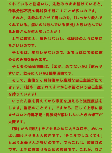 くれていると勘違いし、先飲みのまま続けていると、母乳分泌不足や乳腺炎を起こすことが多いのです。　 　それと、先飲みをさせて痛いのを、「しっかり飲んでくれている。痛いのは飲んでいる証拠」と思い込んでいるお母さんが何と多いことか！ 　上手に飲むと、痛みはないし、体験談のように気持ちがいいのです。 　子どもは、本能しかないので、おちょぼ口で楽に飲めるのみ方を好みます。 　子どもの価値判断は、『楽か、楽でないか』『飲みやすいか、飲みにくいか』簡単明瞭です。 　そして、生後2ヶ月前後から強烈な自己主張が出てきます。（基本―産まれてすぐから本能という自己主張を持っています） 　いったん楽を覚えてから修正を加えると強烈反抗をします。当然のことです。ですから、正しく上手に飲ませないと母乳不足・乳腺炎が解決しないときの修正が大変です。 　『楽』から『努力』をさせるために大きな口を、めいっぱい開けさせると大泣きです。「そこまでしなくても」 と思うお母さんが多いのです。でもこれは、教育なのです。上手に飲ませるための教育です。これが、なか