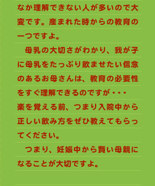 なか理解できない人が多いので大変です。産まれた時からの教育の一つですよ。 　母乳の大切さがわかり、我が子に母乳をたっぷり飲ませたい信念のあるお母さんは、教育の必要性をすぐ理解できるのですが・・・ 楽を覚える前、つまり入院中から正しい飲み方をぜひ教えてもらってください。 　つまり、妊娠中から賢い母親になることが大切ですよ。