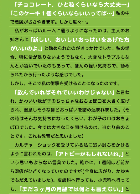 　「チョコレート、ひと粒くらいなら大丈夫…」 「このケーキ1個くらいならいいってば…」私の中で悪魔がささやきます。しかも度々…。 　私がおっぱいルームに通うようになったのは、主人のお姉さんに「新しい、おいしいおっぱいをあげた方がいいのよ。」と勧められたのがきっかけでした。私の場合、特に量が足りないようでもなく、大きなトラブルもなんとか凌いでいたのもあって、ほんの軽い気持ちで、勧められたから行ったような感じでした。 しかし、そこで私は衝撃を受けることになったのです。 　「飲んでいればそれでいいわけじゃない」と言われ、かわいい我が子のちっちゃなおちょぼ口を大きく広げられ、窒息しそうなほどおっぱいを詰め込まれました。（その時はそんな気持ちになったくらい、わが子の口はおちょぼ口でした。今では大きな口を開けるのは、当たり前のことです。これも教育だと思いました） 　カルチャーショックを受けている私に追い討ちをかけるように言われたのは、「アトピーかもしれないね。」という思いもよらない言葉でした。確かに、1週間ほど前から湿疹がひどくなっていたのですが(全身に広がり、かゆさでもだえていました)、皮膚科へ行っても、小児科へ行っても、「まだ3ヶ月の月齢では何とも言えない。」と