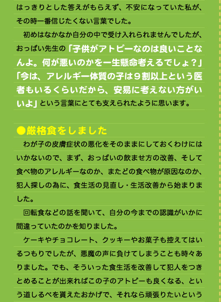 はっきりとした答えがもらえず、不安になっていた私が、その時一番信じたくない言葉でした。 　初めはなかなか自分の中で受け入れられませんでしたが、おっぱい先生の「子供がアトピーなのは良いことなんよ。何が悪いのかを一生懸命考えるでしょ？」 「今は、アレルギー体質の子は９割以上という医者もいるくらいだから、安易に考えない方がいいよ」という言葉にとても支えられたように思います。  ●厳格食をしました 　わが子の皮膚症状の悪化をそのままにしておくわけにはいかないので、まず、おっぱいの飲ませ方の改善、そして食べ物のアレルギーなのか、またどの食べ物が原因なのか、犯人探しの為に、食生活の見直し・生活改善から始まりました。 　回転食などの話を聞いて、自分の今までの認識がいかに間違っていたのかを知りました。 　ケーキやチョコレート、クッキーやお菓子も控えてはいるつもりでしたが、悪魔の声に負けてしまうことも時々ありました。でも、そういった食生活を改善して犯人をつきとめることが出来ればこの子のアトピーも良くなる、という道しるべを貰えたおかげで、それなら頑張りたいという