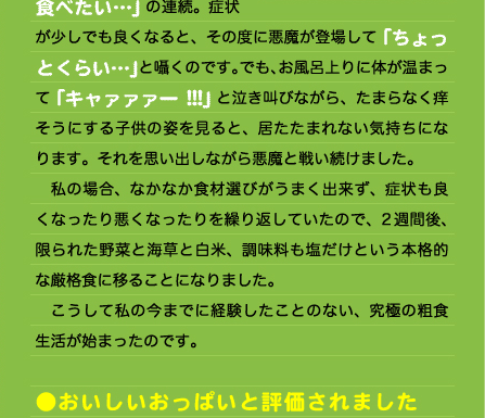 が少しでも良くなると、その度に悪魔が登場して「ちょっとくらい…」と囁くのです。でも、お風呂上りに体が温まって「キャァァァー!!!」と泣き叫びながら、たまらなく痒そうにする子供の姿を見ると、居たたまれない気持ちになります。それを思い出しながら悪魔と戦い続けました。 　私の場合、なかなか食材選びがうまく出来ず、症状も良くなったり悪くなったりを繰り返していたので、2週間後、限られた野菜と海草と白米、調味料も塩だけという本格的な厳格食に移ることになりました。 　こうして私の今までに経験したことのない、究極の粗食生活が始まったのです。  ●おいしいおっぱいと評価されました