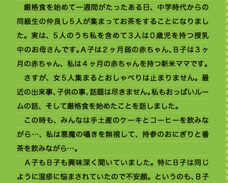 ●おいしいおっぱいと評価されました 　厳格食を始めて一週間がたったある日、中学時代からの同級生の仲良し5人が集まってお茶をすることになりました。実は、5人のうち私を含めて3人は0歳児を持つ授乳中のお母さんです。Ａ子は2ヶ月弱の赤ちゃん、Ｂ子は3ヶ月の赤ちゃん、私は4ヶ月の赤ちゃんを持つ新米ママです。 　さすが、女5人集まるとおしゃべりは止まりません。最近の出来事、子供の事、話題は尽きません。私もおっぱいルームの話、そして厳格食を始めたことを話しました。 　この時も、みんなは手土産のケーキとコーヒーを飲みながら…、私は悪魔の囁きを無視して、持参のおにぎりと番茶を飲みながら…。 　Ａ子もＢ子も興味深く聞いていました。特にＢ子は同じように湿疹に悩まされていたので不安顔。というのも、Ｂ子