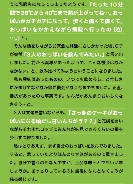 うに乳腺炎になってしまったようです。「たった10分間で36℃から40℃まで熱が上がってね…。おっぱいがガチガチになって、歩くと痛くて痛くて、おっぱいをかかえながら病院へ行ったの（泣）…。」と。 　そんな話をしながらお茶会も終盤にさしかかった頃、Ｃ子が突然「3人のおっぱいを飲んでみたい。」と言い出しました。前から興味があったようで、こんな機会はなかなかない。と、飲み比べてみようということになりました。 　私も興味はあったものの、いつでも飲めるし、と忙しさにかまけてなかなか飲む機会がなく今まできました。正直、抵抗があったのも事実です。なんだかあんまりおいしくなさそう…と。 　3人は文句を言いながらも、「さっきのケーキがおっぱいになる頃だし甘いんちがう？？」と冗談を言いながらそれぞれコップにみんなが味見できるくらいの量を少しずつ搾りました。 　私はとりあえず、まず自分のおっぱいを飲んでみました。 すると、思っていたよりほんのり甘みがあるのに驚きました。自分で言うのもなんですが、上品な味…とでもいいましょうか。あっさりしているのに最後になんとなく甘みが残る感じです。