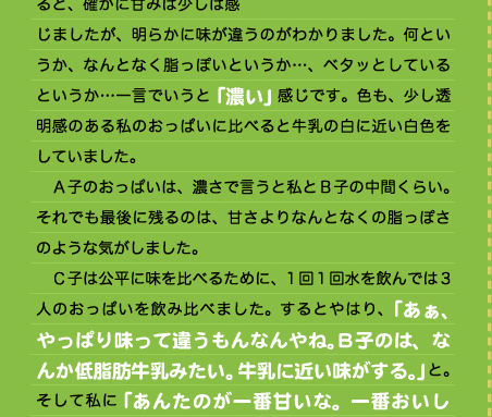 じましたが、明らかに味が違うのがわかりました。何というか、なんとなく脂っぽいというか…、ベタッとしているというか…一言でいうと「濃い」感じです。色も、少し透明感のある私のおっぱいに比べると牛乳の白に近い白色をしていました。 　Ａ子のおっぱいは、濃さで言うと私とＢ子の中間くらい。それでも最後に残るのは、甘さよりなんとなくの脂っぽさのような気がしました。 　Ｃ子は公平に味を比べるために、1回1回水を飲んでは3人のおっぱいを飲み比べました。するとやはり、「あぁ、やっぱり味って違うもんなんやね。Ｂ子のは、なんか低脂肪牛乳みたい。牛乳に近い味がする。」と。そして私に「あんたのが一番甘いな。一番おいし