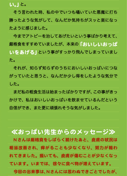 い。」と。 　そう言われた時、私の中でいつも囁いていた悪魔に打ち勝ったような気がして、なんだか気持ちがスッと楽になったように感じました。 　今までアトピーを治してあげたいという事ばかり考えて、厳格食をすすめていましたが、本来の「おいしいおっぱいをあげる」という事がすっかり飛んでしまっていました。 　それが、知らず知らずのうちにおいしいおっぱいにつながっていたと思うと、なんだか少し得をしたような気分でした。 　まだ私の粗食生活は始まったばかりですが、この事がきっかけで、私はおいしいおっぱいを飲ませているんだという自信ができ、また更に頑張れそうな気がしました。   ≪おっぱい先生からのメッセージ≫ 　Nさんは厳格食をしばらく続けたあと、皮膚の状況は相当改善され、痒がることも少なくなり、努力が報われてきました。掻いても、皮膚が傷むことが少なくなっています。いまでは、徐々に食べ物が増えています。 　今回の出来事は、Nさんには思わぬできごとでしたが、