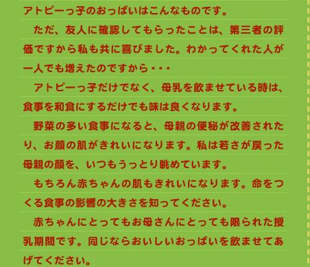 アトピーっ子のおっぱいはこんなものです。 　ただ、友人に確認してもらったことは、第三者の評価ですから私も共に喜びました。わかってくれた人が一人でも増えたのですから・・・ 　アトピーっ子だけでなく、母乳を飲ませている時は、食事を和食にするだけでも味は良くなります。 　野菜の多い食事になると、母親の便秘が改善されたり、お顔の肌がきれいになります。私は若さが戻った母親の顔を、いつもうっとり眺めています。 　もちろん赤ちゃんの肌もきれいになります。命をつくる食事の影響の大きさを知ってください。 　赤ちゃんにとってもお母さんにとっても限られた授乳期間です。同じならおいしいおっぱいを飲ませてあげてください。