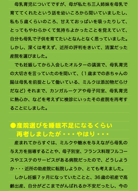 　母乳育児についてですが、母が私たち三人姉妹を母乳で育ててくれたという話を幼いころから聞いていましたし、私も５歳くらいのころ、甘えておっぱいを吸ったりして、とってもやわらかくて気持ちよかったことを覚えていて、自分も母乳で子供を育てたいとなんとなく思っていました。しかし、深くは考えず、近所の評判をきいて、清潔だった産院を選びました。 　でも妊娠してから入会したオルターの講演で、母乳育児の大切さを言っていたのを聞いて、（１歳までの赤ちゃんの腸は母乳を前提として働いている、ミルクは添加物だらけだなど）それまで、カンガルーケアや母子同室、母乳育児に熱心か、などを考えずに検診にいったその産院を再考することにしました。  ●産院選びを睡眠不足になるくらい 　再考しましたが・・・やはり・・・ 　産まれてからすぐは、ミルクや糖水を与えながら母乳の与え方を指導することや、母子別室、フランス料理フルコースやエステのサービスがある病院だったので、どうしようか・・・近所の助産院に転院しようか、とても考えました。 　しかし妊娠７ヶ月になっていたことと、36歳の初産で高齢出産、自分がどこまでがんばれるか不安だったし、今の