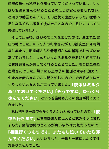 齢出産、自分がどこまでがんばれるか不安だったし、今の産院の先生も私をもう知っていてくださっているし、やっぱりお医者さんのいるところのほうが安心かもしれない、と周りの助言もあって、その産院で出産しました。睡眠不足になるくらい考えて決めたことなので、それについては後悔していません。 　そして出産後、はじめて母乳をあげたのは、生まれた翌日の朝でした。4～５人のお母さんがその授乳室に４時間毎に集まり、助産師さんや看護師さんの指導でおっぱいをあげていました。しんどかったらミルクをあげときますねと看護師さんが言ってくれるところでした。周りは全員経産婦さんでした。帰ったら上の子の世話と家事に加えて、生まれた赤ちゃんのお世話と忙しいので、できるだけゆっくりしたいとみんなが言っていました。「夜中はミルクあげておいてください」「そうですね、ゆっくり休んでください」という看護師さんとの会話が聞こえてきました。 　私は初乳を一滴でも多く与えたいと思っていたので、「夜中も行きます」と看護師さんに伝えると意外そうにされました。会陰切開のところが痛い以外は元気だったので、「毎晩行くつもりです。またもし泣いていたら呼んでください」といいました。子供と一緒にいたくて仕方ありませんでした。