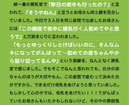 　朝一番の授乳室で「昨日の夜中も行ったの？」と言われて、「そうやねん」と言うとお母さん同士顔を見合していました。今回で３人目を同じ産院で出産したお母さんには「この病院で夜中に授乳行く人初めてやと思うで」と冗談まじりに言われました。 　「もっとゆっくりしとけばいいのに、そんなムキになってがんばって～初めての赤ちゃんやから張り切ってるんや」という視線を、なんとなく授乳室で感じました。でもそこでなんと思われても、自分の赤ちゃんのほうが大切やもん、この産院で産むって決めた自分ですから、できるだけ母乳をあげようと思っていました。もしかして心の中では、母乳をあげたい！！！てがんばっていたお母さんもいたかもしれないけど、その中の雰囲気