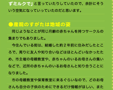 ずミルクで」と言っていたりしていたので、余計にそういう空気になっていっていたのだと思います。  ●産院のすがたは地域の姿 　同じようなことが同じ月齢の赤ちゃんを持つサークルの集まりでもありました。 　今住んでいる街は、結婚した約２年前に住みだしたところで、周りに友人や知り合いなどはほとんどいなかったため、市主催の母親教室や、赤ちゃんのいるお母さんの集いなどで、近所の赤ちゃんのいるお母さんと知り合うことになりました。 　市の母親教室や保育教室に来るぐらいなので、どのお母さんも自分の子供のためにできるだけ情報がほしい、また