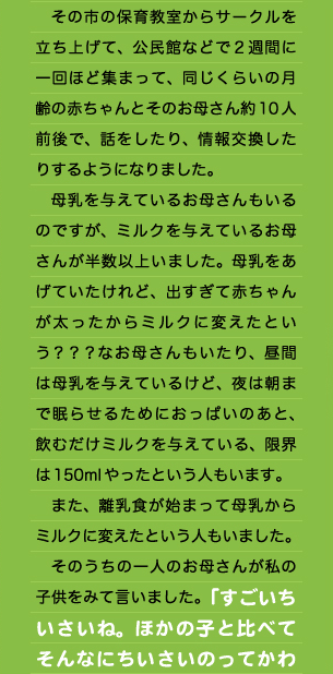 　その市の保育教室からサークルを立ち上げて、公民館などで２週間に一回ほど集まって、同じくらいの月齢の赤ちゃんとそのお母さん約10人前後で、話をしたり、情報交換したりするようになりました。 　母乳を与えているお母さんもいるのですが、ミルクを与えているお母さんが半数以上いました。母乳をあげていたけれど、出すぎて赤ちゃんが太ったからミルクに変えたという？？？なお母さんもいたり、昼間は母乳を与えているけど、夜は朝まで眠らせるためにおっぱいのあと、飲むだけミルクを与えている、限界は150mlやったという人もいます。 　また、離乳食が始まって母乳からミルクに変えたという人もいました。 　そのうちの一人のお母さんが私の子供をみて言いました。「すごいちいさいね。ほかの子と比べてそんなにちいさいのってかわ