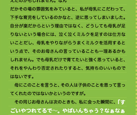 だかその場の雰囲気をみていると、私が母乳にこだわって、下手な育児をしているのかなと、逆に思ってしまいました。自分が楽だからという理由ではなく、どうしても母乳が足りないという場合には、泣く泣くミルクを足すのは仕方ないことだし、母乳をやりながらうまくミルクを活用するという点で、そのお母さんの言っていることも一理あるかもしれません。でも母乳だけで育てたいと強く思っていると、それをやんわり否定されたりすると、気持ちのいいものではないです。 　母にこのことを言うと、その人は子供のことを思って言ってくれたのではないかというのですが。 　その同じお母さんは次のときも、私に会った瞬間に、「すごいやつれてるで～。やばいんちゃう？なぁなぁ