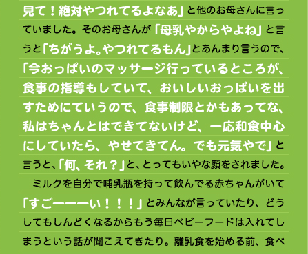 見て！絶対やつれてるよなあ」と他のお母さんに言っていました。そのお母さんが「母乳やからやよね」と言うと「ちがうよ。やつれてるもん」とあんまり言うので、「今おっぱいのマッサージ行っているところが、食事の指導もしていて、おいしいおっぱいを出すためにていうので、食事制限とかもあってな、私はちゃんとはできてないけど、一応和食中心にしていたら、やせてきてん。でも元気やで」と言うと、「何、それ？」と、とってもいやな顔をされました。 　ミルクを自分で哺乳瓶を持って飲んでる赤ちゃんがいて「すごーーーい！！！」とみんなが言っていたり、どうしてもしんどくなるからもう毎日ベビーフードは入れてしまうという話が聞こえてきたり。離乳食を始める前、食べ