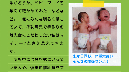 るかどうか、ベビーフードを与えて確かめてみた、などなど。一様にみんな明るく話していて、母乳育児で手作りの離乳食にこだわりたい私はマイナー？とさえ思えてきます。 　でも中には桶谷式にいっている人や、慎重に離乳食をす