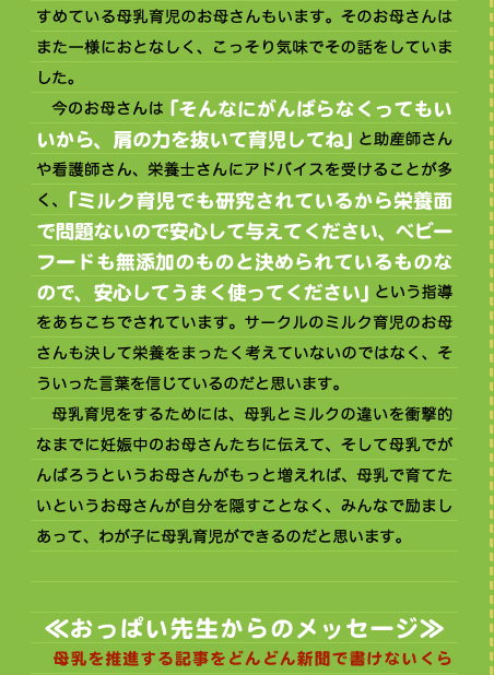 すめている母乳育児のお母さんもいます。そのお母さんはまた一様におとなしく、こっそり気味でその話をしていました。 　今のお母さんは「そんなにがんばらなくってもいいから、肩の力を抜いて育児してね」と助産師さんや看護師さん、栄養士さんにアドバイスを受けることが多く、「ミルク育児でも研究されているから栄養面で問題ないので安心して与えてください、ベビーフードも無添加のものと決められているものなので、安心してうまく使ってください」という指導をあちこちでされています。サークルのミルク育児のお母さんも決して栄養をまったく考えていないのではなく、そういった言葉を信じているのだと思います。 　母乳育児をするためには、母乳とミルクの違いを衝撃的なまでに妊娠中のお母さんたちに伝えて、そして母乳でがんばろうというお母さんがもっと増えれば、母乳で育てたいというお母さんが自分を隠すことなく、みんなで励ましあって、わが子に母乳育児ができるのだと思います。   ≪おっぱい先生からのメッセージ≫ 　母乳を推進する記事をどんどん新聞で書けないくら