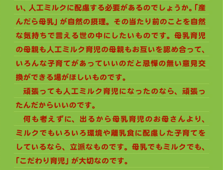 い、人工ミルクに配慮する必要があるのでしょうか。「産んだら母乳」が自然の摂理。その当たり前のことを自然な気持ちで言える世の中にしたいものです。母乳育児の母親も人工ミルク育児の母親もお互いを認め合って、いろんな子育てがあっていいのだと忌憚の無い意見交換ができる場がほしいものです。 　頑張っても人工ミルク育児になったのなら、頑張ったんだからいいのです。 　何も考えずに、出るから母乳育児のお母さんより、ミルクでもいろいろ環境や離乳食に配慮した子育てをしているなら、立派なものです。母乳でもミルクでも、「こだわり育児」が大切なのです。