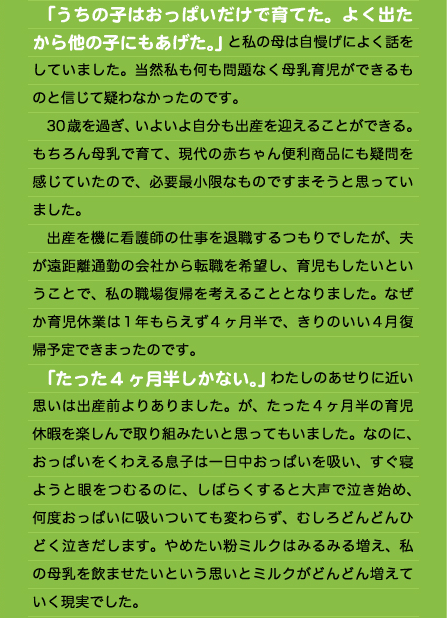 　「うちの子はおっぱいだけで育てた。よく出たから他の子にもあげた。」と私の母は自慢げによく話をしていました。当然私も何も問題なく母乳育児ができるものと信じて疑わなかったのです。 　30歳を過ぎ、いよいよ自分も出産を迎えることができる。もちろん母乳で育て、現代の赤ちゃん便利商品にも疑問を感じていたので、必要最小限なものですまそうと思っていました。 　出産を機に看護師の仕事を退職するつもりでしたが、夫が遠距離通勤の会社から転職を希望し、育児もしたいということで、私の職場復帰を考えることとなりました。なぜか育児休業は1年もらえず4ヶ月半で、きりのいい4月復帰予定できまったのです。 　「たった4ヶ月半しかない。」わたしのあせりに近い思いは出産前よりありました。が、たった４ヶ月半の育児休暇を楽しんで取り組みたいと思ってもいました。なのに、おっぱいをくわえる息子は一日中おっぱいを吸い、すぐ寝ようと眼をつむるのに、しばらくすると大声で泣き始め、何度おっぱいに吸いついても変わらず、むしろどんどんひどく泣きだします。やめたい粉ミルクはみるみる増え、私の母乳を飲ませたいという思いとミルクがどんどん増えていく現実でした。