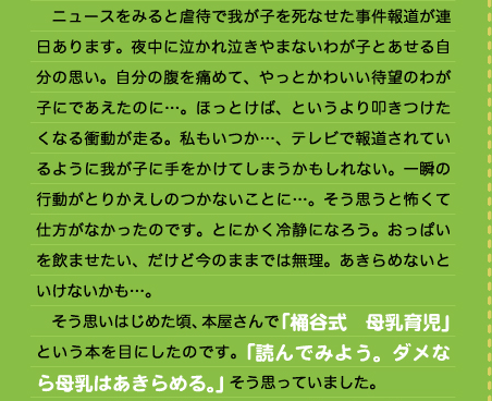 　ニュースをみると虐待で我が子を死なせた事件報道が連日あります。夜中に泣かれ泣きやまないわが子とあせる自分の思い。自分の腹を痛めて、やっとかわいい待望のわが子にであえたのに…。ほっとけば、というより叩きつけたくなる衝動が走る。私もいつか…、テレビで報道されているように我が子に手をかけてしまうかもしれない。一瞬の行動がとりかえしのつかないことに…。そう思うと怖くて仕方がなかったのです。とにかく冷静になろう。おっぱいを飲ませたい、だけど今のままでは無理。あきらめないといけないかも…。 　そう思いはじめた頃、本屋さんで「桶谷式　母乳育児」という本を目にしたのです。「読んでみよう。ダメなら母乳はあきらめる。」そう思っていました。