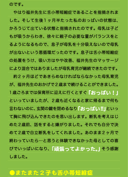 のです。 　やはり福井先生に舌小帯短縮症であることを指摘されました。そして生後1ヶ月半たった私のおっぱいの状態は、かろうじて出ている状態と指摘されたのです。母乳は子どもが吸うからわき、徐々に親子の必要な量がバランスをとるようになるもので、息子が母乳を十分吸えないので母乳が出ないという悪循環だったのです。息子は舌小帯短縮症の処置をうけ、吸い方はやや改善、福井先生のマッサージにより混合ではありましたが母乳育児が継続できたのです。 　約2ヶ月ほどであきらめなければならなかった母乳育児が、福井先生のおかげで２歳まで続けることができました。1歳ごろまでは保育所に迎えに行くとすぐ「おっぱい！」といっていましたが、２歳も近くなると家に帰るまで何も言わないのに、玄関の鍵を閉めるなり「おっぱい!!」といって胸に飛び込んできたのを思い出します。断乳を考えはじめた2歳前、話をすると嫌がりました。それでも自分で決めて2歳で自立断乳をしてくれました。あのまま2ヶ月で終わっていたら…と思うと体験できなかった母としての喜びでいっぱいになり、「頑張ってよかった。」そう感謝しました。  ●またまた2子も舌小帯短縮症