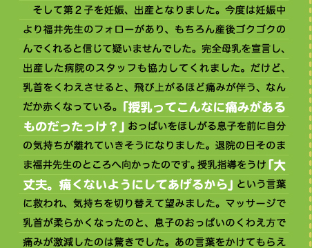 　そして第２子を妊娠、出産となりました。今度は妊娠中より福井先生のフォローがあり、もちろん産後ゴクゴクのんでくれると信じて疑いませんでした。完全母乳を宣言し、出産した病院のスタッフも協力してくれました。だけど、乳首をくわえさせると、飛び上がるほど痛みが伴う、なんだか赤くなっている。「授乳ってこんなに痛みがあるものだったっけ？」おっぱいをほしがる息子を前に自分の気持ちが離れていきそうになりました。退院の日そのまま福井先生のところへ向かったのです。授乳指導をうけ「大丈夫。痛くないようにしてあげるから」という言葉に救われ、気持ちを切り替えて望みました。マッサージで乳首が柔らかくなったのと、息子のおっぱいのくわえ方で痛みが激減したのは驚きでした。あの言葉をかけてもらえ