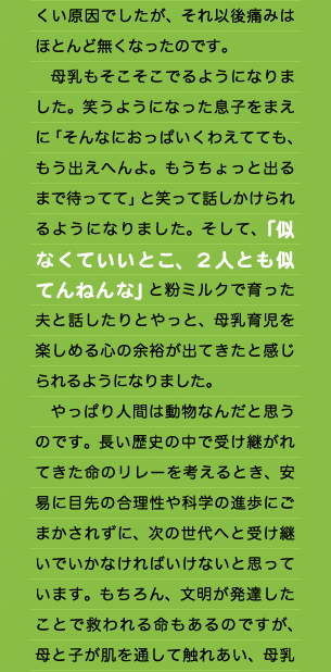 くい原因でしたが、それ以後痛みはほとんど無くなったのです。 　母乳もそこそこでるようになりました。笑うようになった息子をまえに「そんなにおっぱいくわえてても、もう出えへんよ。もうちょっと出るまで待ってて」と笑って話しかけられるようになりました。そして、「似なくていいとこ、２人とも似てんねんな」と粉ミルクで育った夫と話したりとやっと、母乳育児を楽しめる心の余裕が出てきたと感じられるようになりました。 　やっぱり人間は動物なんだと思うのです。長い歴史の中で受け継がれてきた命のリレーを考えるとき、安易に目先の合理性や科学の進歩にごまかされずに、次の世代へと受け継いでいかなければいけないと思っています。もちろん、文明が発達したことで救われる命もあるのですが、母と子が肌を通して触れあい、母乳