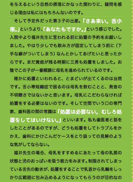 を与えるという自然の摂理にかなった関わりに、疑問を感じる理由は私にはもちろんないのです。 　そして予定外だった第3子の出産。「さあ来い。舌小帯。」というより、「あなたもですか。」という感じでした。入院中より福井先生に言われる前に処置の予約をお願いしました。やはり少しでも飲み方が固定してしまう前に（下手な癖がついてしまう）なんとかしてあげたいと思ったからです。まだ黄疸が残る時期に三男も処置をしました。お陰でこの子が一番順調に母乳を進められているのです。 　確かに処置といわれると、とまどいが出てくるのは当然です。舌小帯短縮症で困るのは母乳を飲むことと、発音の不明瞭さではないかと思います。母乳にこだわらなければ処置をする必要はないのです。そして世間でいう口の専門家、歯科医の間の常識は「処置は必要ない。むしろ処置をしてはいけない。」といいます。私も歯医者と話をしたことがあるのですが、どうも処置をしてトラブルをかかえ、歯科にかけこんだケースをとり扱っての見解のような気がしてならない。 　福井先生の場合、母乳をすすめるにあたって母の乳房の状態と児のおっぱいを吸う能力をみます。制限されてしまっている舌先の動きが、処置をすることで乳首から乳輪をしっかり広範囲に包み込めるようになってもらうのが目的なの