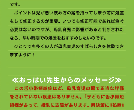 です。 　ポイントは児が悪い飲み方の癖を持ってしまう前に処置をして修正するのが重要。いつでも修正可能であれば急ぐ必要はないのですが、母乳育児に影響があると判断されたなら、早い時期での処置をおすすめしたいのです。 　ひとりでも多くの人が母乳育児のすばらしさを体験できますように！   ≪おっぱい先生からのメッセージ≫ 　この舌小帯短縮症ほど、母乳育児の場で正当な評価をされていない疾患はありません。「子どもに舌小帯短縮症があって、授乳に支障があります。解決策に『処置』