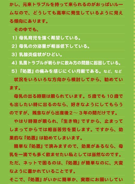 かし、元来トラブルを持って来られるのがおっぱいルームなので、どうしても高率に発生しているように見える傾向にあります。 　その中でも、  １）母乳育児を強く希望している。  ２）母乳の分泌量が相当低下している。  ３）乳腺炎症状がひどい。  ４）乳房トラブルが明らかに飲み方の問題に起因している。  ５）『処置』の痛みを感じにくい月齢である。など、など 　状況をいろいろな方向から検討してから、勧めています。 　母乳の出る時期は限られています。５歳でも10歳でも出したい時に出るのなら、好きなようにしてもらうのですが、残念ながら出産後２～3年の間だけです。 　やはり時期が限られ、「生き物」ですから、止まってしまってからでは相当苦労を要します。ですから、効果的な『処置』は勧めてしまいます。 　簡単な『処置』で済みますので、効果があるなら、母乳を一滴でも多く飲ませたい私としては当然なのです。 ただ、ネットで困るのは、『処置』が簡単なのに、大変なように書かれていることです。 そこで、『処置』がいかに簡単か、実際にお願いしてい