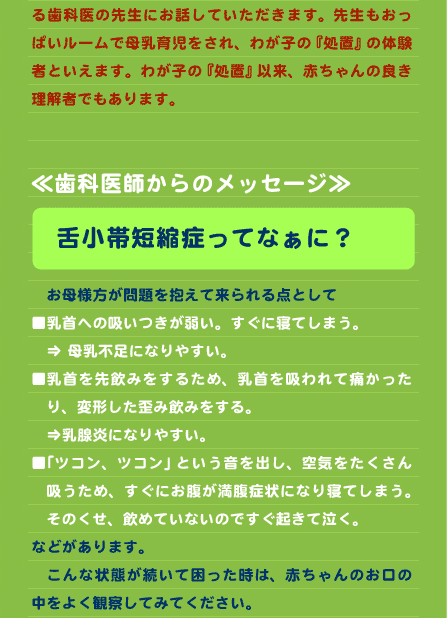 る歯科医の先生にお話していただきます。先生もおっぱいルームで母乳育児をされ、わが子の『処置』の体験者といえます。わが子の『処置』以来、赤ちゃんの良き理解者でもあります。   ≪歯科医師からのメッセージ≫  　舌小帯短縮症ってなぁに？  　お母様方が問題を抱えて来られる点として ■乳首への吸いつきが弱い。すぐに寝てしまう。  　⇒ 母乳不足になりやすい。 ■乳首を先飲みをするため、乳首を吸われて痛かったり、変形した歪み飲みをする。 　⇒乳腺炎になりやすい。 ■「ツコン、ツコン」という音を出し、空気をたくさん吸うため、すぐにお腹が満腹症状になり寝てしまう。そのくせ、飲めていないのですぐ起きて泣く。 などがあります。 　こんな状態が続いて困った時は、赤ちゃんのお口の中をよく観察してみてください。