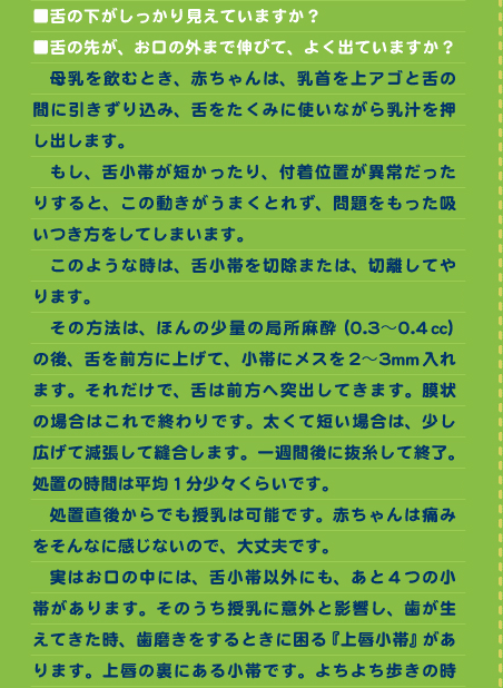 ■舌の下がしっかり見えていますか？ ■舌の先が、お口の外まで伸びて、よく出ていますか？ 　母乳を飲むとき、赤ちゃんは、乳首を上アゴと舌の間に引きずり込み、舌をたくみに使いながら乳汁を押し出します。 　もし、舌小帯が短かったり、付着位置が異常だったりすると、この動きがうまくとれず、問題をもった吸いつき方をしてしまいます。 　このような時は、舌小帯を切除または、切離してやります。 　その方法は、ほんの少量の局所麻酔（0.3〜0.4㏄）の後、舌を前方に上げて、小帯にメスを2〜3mm入れます。それだけで、舌は前方へ突出してきます。膜状の場合はこれで終わりです。太くて短い場合は、少し広げて減張して縫合します。一週間後に抜糸して終了。処置の時間は平均１分少々くらいです。 　処置直後からでも授乳は可能です。赤ちゃんは痛みをそんなに感じないので、大丈夫です。 　実はお口の中には、舌小帯以外にも、あと4つの小帯があります。そのうち授乳に意外と影響し、歯が生えてきた時、歯磨きをするときに困る『上唇小帯』があります。上唇の裏にある小帯です。よちよち歩きの時