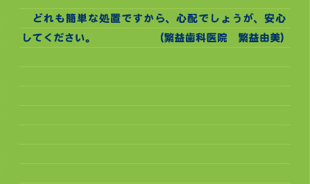 　どれも簡単な処置ですから、心配でしょうが、安心してください。　　　　　　 （繁益歯科医院　繁益由美）