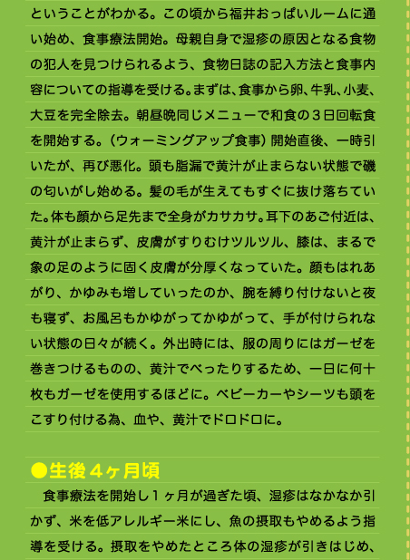 ということがわかる。この頃から福井おっぱいルームに通い始め、食事療法開始。母親自身で湿疹の原因となる食物の犯人を見つけられるよう、食物日誌の記入方法と食事内容についての指導を受ける。まずは、食事から卵、牛乳、小麦、大豆を完全除去。朝昼晩同じメニューで和食の3日回転食を開始する。（ウォーミングアップ食事）開始直後、一時引いたが、再び悪化。頭も脂漏で黄汁が止まらない状態で磯の匂いがし始める。髪の毛が生えてもすぐに抜け落ちていた。体も顔から足先まで全身がカサカサ。耳下のあご付近は、黄汁が止まらず、皮膚がすりむけツルツル、膝は、まるで象の足のように固く皮膚が分厚くなっていた。顔もはれあがり、かゆみも増していったのか、腕を縛り付けないと夜も寝ず、お風呂もかゆがってかゆがって、手が付けられない状態の日々が続く。外出時には、服の周りにはガーゼを巻きつけるものの、黄汁でべったりするため、一日に何十枚もガーゼを使用するほどに。ベビーカーやシーツも頭をこすり付ける為、血や、黄汁でドロドロに。  ●生後4ヶ月頃 　食事療法を開始し1ヶ月が過ぎた頃、湿疹はなかなか引かず、米を低アレルギー米にし、魚の摂取もやめるよう指導を受ける。摂取をやめたところ体の湿疹が引きはじめ、