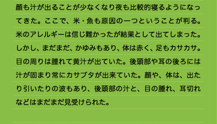 顔も汁が出ることが少なくなり夜も比較的寝るようになってきた。ここで、米・魚も原因の一つということが判る。米のアレルギーは信じ難かったが結果として出てしまった。しかし、まだまだ、かゆみもあり、体は赤く、足もカサカサ。目の周りは腫れて黄汁が出ていた。後頭部や耳の後ろには汁が固まり常にカサブタが出来ていた。顔や、体は、出たり引いたりの波もあり、後頭部の汁と、目の腫れ、耳切れなどはまだまだ見受けられた。 