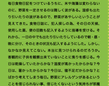 毎日食物日記をつけているうちに、米や海藻は変わらないのに、野菜を一定させるのは難しく波がある。湿疹も出たり引いたりの波があるので、野菜があやしいということが見えてきた。食物日誌に、犯人探しの為、その日の天候、使用した薬、便の回数も記入するように指導を受ける。それから、一日の中でも出たり引いたりしているので朝・昼・晩に分け、そのときの状況も記入するようにした。しかし、なかなか見えてこない。本当に見つけられるのだろうか。客観的に子供を観察出来ていないことに焦りを感じる。今日は乾燥していたからかな？湿度が高かったからかな？今日は、暑かったからかな？今日は、寝不足だからかな？とばかり考えてしまう毎日。野菜にアレルゲンがあるということを信じられない事、信じたくないという気持ちが邪魔