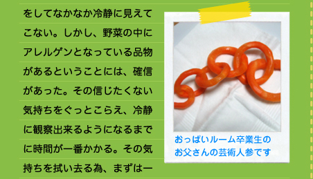 をしてなかなか冷静に見えてこない。しかし、野菜の中にアレルゲンとなっている品物があるということには、確信があった。その信じたくない気持ちをぐっとこらえ、冷静に観察出来るようになるまでに時間が一番かかる。その気持ちを拭い去る為、まずは一