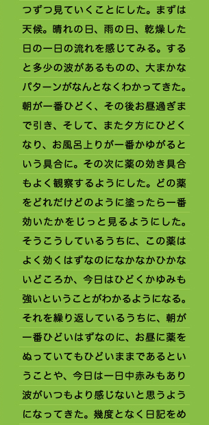 つずつ見ていくことにした。まずは天候。晴れの日、雨の日、乾燥した日の一日の流れを感じてみる。すると多少の波があるものの、大まかなパターンがなんとなくわかってきた。朝が一番ひどく、その後お昼過ぎまで引き、そして、また夕方にひどくなり、お風呂上りが一番かゆがるという具合に。その次に薬の効き具合もよく観察するようにした。どの薬をどれだけどのように塗ったら一番効いたかをじっと見るようにした。そうこうしているうちに、この薬はよく効くはずなのになかなかひかないどころか、今日はひどくかゆみも強いということがわかるようになる。それを繰り返しているうちに、朝が一番ひどいはずなのに、お昼に薬をぬっていてもひどいままであるということや、今日は一日中赤みもあり波がいつもより感じないと思うようになってきた。幾度となく日記をめ