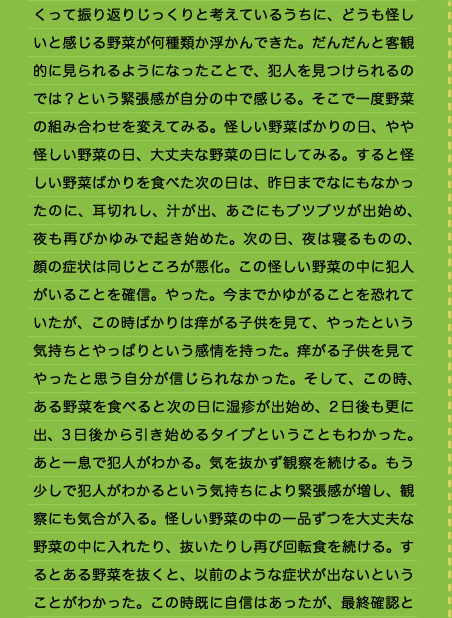 くって振り返りじっくりと考えているうちに、どうも怪しいと感じる野菜が何種類か浮かんできた。だんだんと客観的に見られるようになったことで、犯人を見つけられるのでは？という緊張感が自分の中で感じる。そこで一度野菜の組み合わせを変えてみる。怪しい野菜ばかりの日、やや怪しい野菜の日、大丈夫な野菜の日にしてみる。すると怪しい野菜ばかりを食べた次の日は、昨日までなにもなかったのに、耳切れし、汁が出、あごにもブツブツが出始め、夜も再びかゆみで起き始めた。次の日、夜は寝るものの、顔の症状は同じところが悪化。この怪しい野菜の中に犯人がいることを確信。やった。今までかゆがることを恐れていたが、この時ばかりは痒がる子供を見て、やったという気持ちとやっぱりという感情を持った。痒がる子供を見てやったと思う自分が信じられなかった。そして、この時、ある野菜を食べると次の日に湿疹が出始め、2日後も更に出、3日後から引き始めるタイプということもわかった。あと一息で犯人がわかる。気を抜かず観察を続ける。もう少しで犯人がわかるという気持ちにより緊張感が増し、観察にも気合が入る。怪しい野菜の中の一品ずつを大丈夫な野菜の中に入れたり、抜いたりし再び回転食を続ける。するとある野菜を抜くと、以前のような症状が出ないということがわかった。この時既に自信はあったが、最終確認と