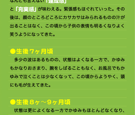 と「充実感」が味わえる。緊張感もほぐれていった。その後は、顔のところどころにカサカサはみられるものの汁が出ることはなく、この頃から子供の表情も明るくなりよく笑うようになってきた。  ●生後7ヶ月頃 　多少の波はあるものの、状態はよくなる一方で、かゆみもかなりおさまり、腕をしばることもなく、お風呂でもかゆみで泣くことは少なくなって、この頃からようやく、頭にも毛が生えてきた。  ●生後8ヶ〜9ヶ月頃 　状態は更によくなる一方でかゆみもほとんどなくなり、