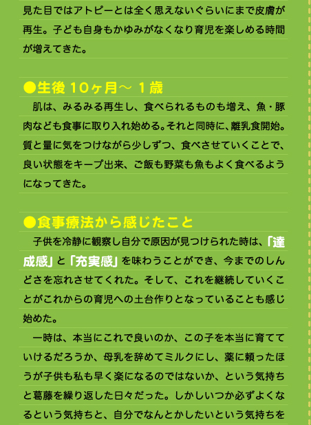 見た目ではアトピーとは全く思えないぐらいにまで皮膚が再生。子ども自身もかゆみがなくなり育児を楽しめる時間が増えてきた。  ●生後10ヶ月～1歳 　肌は、みるみる再生し、食べられるものも増え、魚・豚肉なども食事に取り入れ始める。それと同時に、離乳食開始。質と量に気をつけながら少しずつ、食べさせていくことで、良い状態をキープ出来、ご飯も野菜も魚もよく食べるようになってきた。  ●食事療法から感じたこと 　子供を冷静に観察し自分で原因が見つけられた時は、「達成感」と「充実感」を味わうことができ、今までのしんどさを忘れさせてくれた。そして、これを継続していくことがこれからの育児への土台作りとなっていることも感じ始めた。 　一時は、本当にこれで良いのか、この子を本当に育てていけるだろうか、母乳を辞めてミルクにし、薬に頼ったほうが子供も私も早く楽になるのではないか、という気持ちと葛藤を繰り返した日々だった。しかしいつか必ずよくなるという気持ちと、自分でなんとかしたいという気持ちを