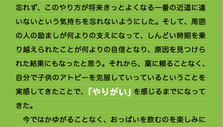 忘れず、このやり方が将来きっとよくなる一番の近道に違いないという気持ちを忘れないようにした。そして、周囲の人の励ましが何よりの支えになって、しんどい時期を乗り越えられたことが何よりの自信となり、原因を見つけられた結果にもなったと思う。それから、薬に頼ることなく、自分で子供のアトピーを克服していっているということを実感してきたことで、「やりがい」を感じるまでになってきた。 　今ではかゆがることなく、おっぱいを飲むのを楽しみに