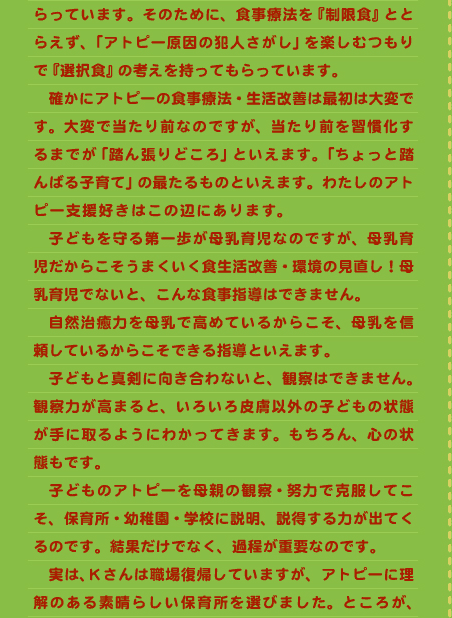 らっています。そのために、食事療法を『制限食』ととらえず、「アトピー原因の犯人さがし」を楽しむつもりで『選択食』の考えを持ってもらっています。 　確かにアトピーの食事療法・生活改善は最初は大変です。大変で当たり前なのですが、当たり前を習慣化するまでが「踏ん張りどころ」といえます。「ちょっと踏んばる子育て」の最たるものといえます。わたしのアトピー支援好きはこの辺にあります。　　　　　　　　　子どもを守る第一歩が母乳育児なのですが、母乳育児だからこそうまくいく食生活改善・環境の見直し！母乳育児でないと、こんな食事指導はできません。 　自然治癒力を母乳で高めているからこそ、母乳を信頼しているからこそできる指導といえます。 　子どもと真剣に向き合わないと、観察はできません。観察力が高まると、いろいろ皮膚以外の子どもの状態が手に取るようにわかってきます。もちろん、心の状態もです。 　子どものアトピーを母親の観察・努力で克服してこそ、保育所・幼稚園・学校に説明、説得する力が出てくるのです。結果だけでなく、過程が重要なのです。 　実は、Ｋさんは職場復帰していますが、アトピーに理解のある素晴らしい保育所を選びました。ところが、