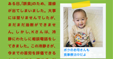 ある日、｢誤食｣のため、湿疹が出てしまいました。大事には至りませんでしたが、まだまだ油断ができません。しかし、Ｋさんは、冷静にわたしに相談電話をしてきました。この冷静さが、今までの苦労を評価できるものなのです。慌てず、対