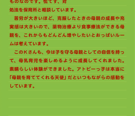 処法を保育所と相談しています。 　苦労が大きいほど、克服したときの母親の成長や充実感は大きいので、薬物治療より食事療法ができる母親を、これからもどんどん増やしたいとおっぱいルームは考えています。 　このKさんも、今は子を守る母親としての自信を持って、母乳育児を楽しめるように成長してくれました。素晴らしい体験ができました。アトピーっ子は本当に「母親を育ててくれる天使」だといつもながらの感動をしています。