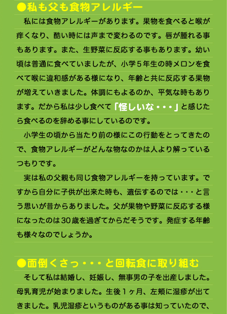 ●私も父も食物アレルギー 　私には食物アレルギーがあります。果物を食べると喉が痒くなり、酷い時には声まで変わるのです。唇が腫れる事もあります。また、生野菜に反応する事もあります。幼い頃は普通に食べていましたが、小学5年生の時メロンを食べて喉に違和感がある様になり、年齢と共に反応する果物が増えていきました。体調にもよるのか、平気な時もあります。だから私は少し食べて「怪しいな・・・」と感じたら食べるのを辞める事にしているのです。 　小学生の頃から当たり前の様にこの行動をとってきたので、食物アレルギーがどんな物なのかは人より解っているつもりです。 　実は私の父親も同じ食物アレルギーを持っています。ですから自分に子供が出来た時も、遺伝するのでは・・・と言う思いが昔からありました。父が果物や野菜に反応する様になったのは30歳を過ぎてからだそうです。発症する年齢も様々なのでしょうか。  ●面倒くさっ・・・と回転食に取り組む 　そして私は結婚し、妊娠し、無事男の子を出産しました。母乳育児が始まりました。生後１ヶ月、左頬に湿疹が出てきました。乳児湿疹というものがある事は知っていたので、