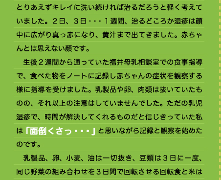 とりあえずキレイに洗い続ければ治るだろうと軽く考えていました。２日、３日・・・１週間、治るどころか湿疹は顔中に広がり真っ赤になり、黄汁まで出てきました。赤ちゃんとは思えない顔です。 　生後２週間から通っていた福井母乳相談室での食事指導で、食べた物をノートに記録し赤ちゃんの症状を観察する様に指導を受けました。乳製品や卵、肉類は抜いていたものの、それ以上の注意はしていませんでした。ただの乳児湿疹で、時間が解決してくれるものだと信じきっていた私は「面倒くさっ・・・」と思いながら記録と観察を始めたのです。 　乳製品、卵、小麦、油は一切抜き、豆類は３日に一度、同じ野菜の組み合わせを３日間で回転させる回転食と米は