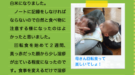 白米になりました。 　ノートに記録をしなければならないので自然と食べ物に注意する様になったのはよかったと思いました。 　回転食を始めて２週間、真っ赤だった顔から少し湿疹が出ている程度になったのです。食事を変えるだけで湿疹